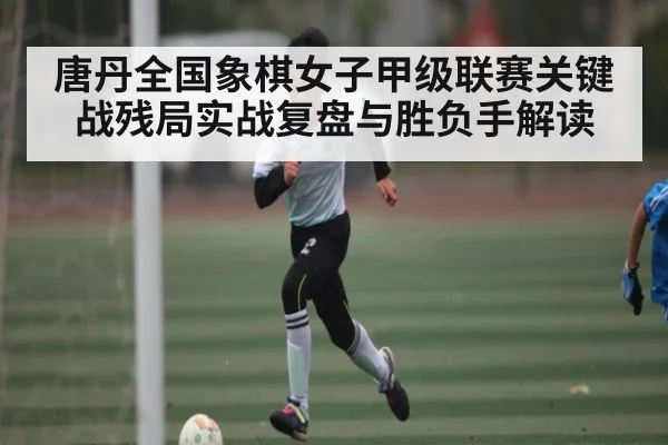 唐丹全国象棋女子甲级联赛关键战残局实战复盘与胜负手解读 | Xingkong yule