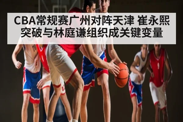 CBA常规赛广州对阵天津 崔永熙突破与林庭谦组织成关键变量 | Xingkong yule
